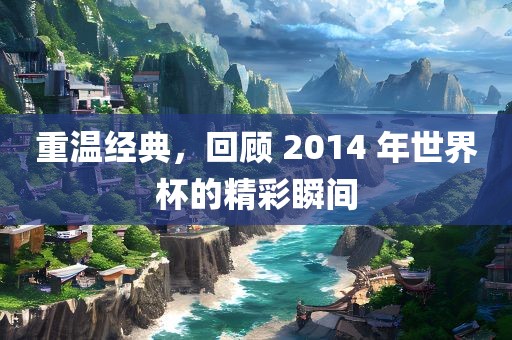 重温经典，回顾 2014 年世界杯的精彩瞬间