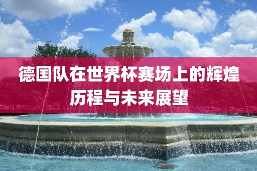 德国队在世界杯赛场上的辉煌历程与未来展望