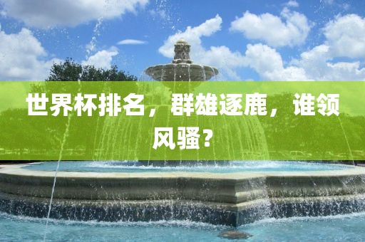 世界杯排名，群雄逐鹿，谁领风骚？吉安市靖泰电力工程有限公司