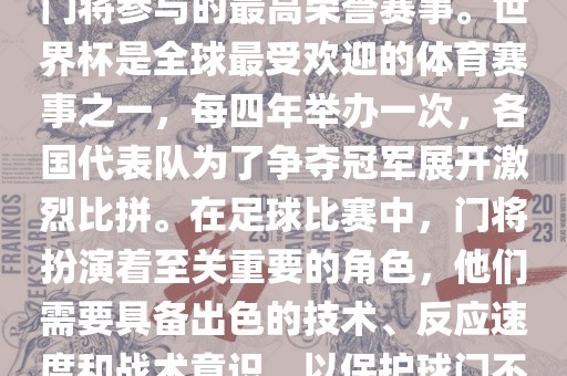 门将的世界杯是指足球比赛中门将参与的最高荣誉赛事。世界杯是全球最受欢迎的体育赛事之一，每四年举办一次，各国代表队为了争夺冠军展开激烈比拼。在足球比赛中，门将扮演着至关重要的角色，他们需要具备出色的技术、反应速度和战术意识，以保护球门不被对手攻破。
