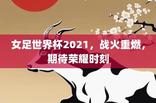 女足世界杯2021，战火重燃，期待荣耀时刻