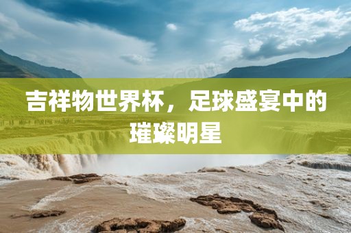 吉祥物世界杯，足球盛宴中的璀璨明星吉安市靖泰电力工程有限公司
