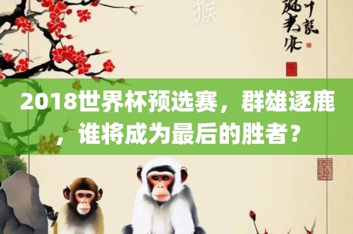 2吉安市靖泰电力工程有限公司018世界杯预选赛，群雄逐鹿，谁将成为最后的胜者？