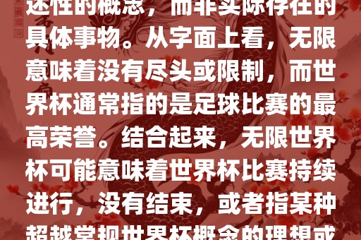 无限世界杯可能指的是一种描述性的概念，而非实际存在的具体事物。从字面上看，无限意味着没有尽头或限制，而世界杯通常指的是足球比赛的最高荣誉。结合起来，无限世界杯可能意味着世界杯比赛持续进行，没有结束，或者指某种超越常规世界杯概念的理想或愿景。