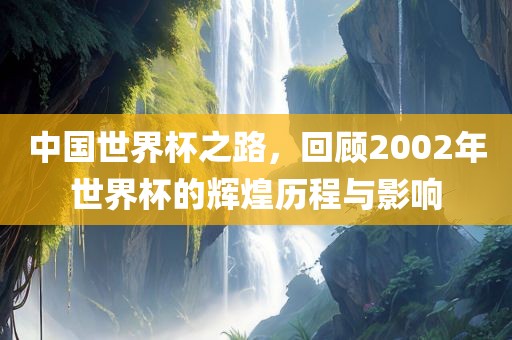 中国世界杯之路，回顾2002年世界杯的辉煌历程与影响