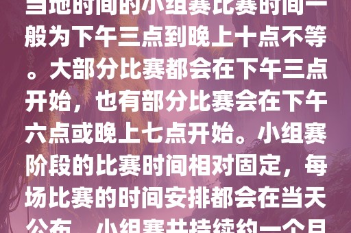 小组赛阶段（第1轮至第9轮），当地时间的小组赛比赛时间一般为下午三点到晚上十点不等。大部分比赛都会在下午三点开始，也有部分比赛会在下午六点或晚上七点开始。小组赛阶段的比赛时间相对固定，每场比赛的时间安排都会在当天公布。小组赛共持续约一个月时间。