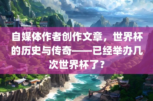 自媒体作者创作文章，世界杯的历史与传奇——已经举办几次世界杯了？