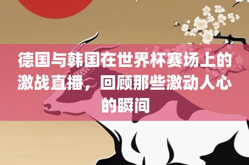 德国与韩国在世界杯赛场上的激战直播，回顾那些激动人心的瞬间