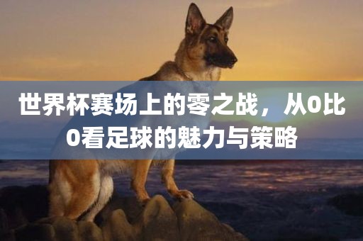 世界杯赛场上的零之战，从0比0看足球的魅力与策略