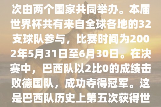 2002年世界杯足球赛是第17届世界杯足球赛事，比赛在韩国和日本共同举办，这是世界杯首次在亚洲地区举办，也是首次由两个国家共同举办。本届世界杯共有来自全球各地的32支球队参与，比赛时间为2002年5月31日至6月30日。在决赛中，巴西队以2比0的成绩击败德国队，成功夺得冠军。这是巴西队历史上第五次获得世界杯冠军。此外，本届世界杯还创造了许多其他纪录和亮点，例如中国男子足球队首次参加世界杯决赛圈比赛等。