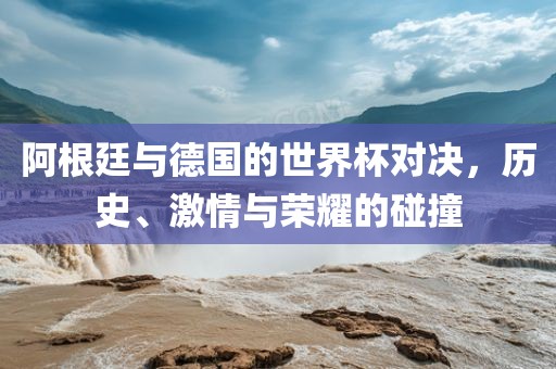 阿根廷与德国的世界杯对决，历史、激情与荣耀的碰撞
