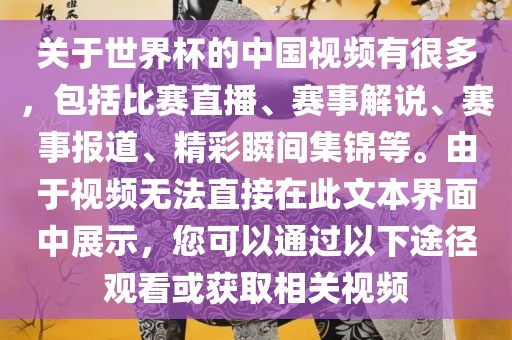 关于世界杯的中国视频有很多，包括比赛直播、赛事解说、赛事报道、精彩瞬间集锦等。由于视频无法直接在此文本界面中展示，您可以通过以下途径观看或获取相关视频