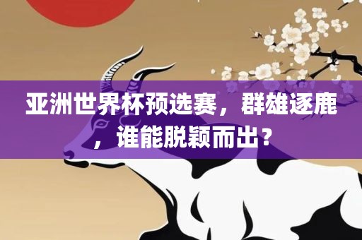亚洲世界杯预选赛，群雄逐鹿，谁能脱颖而出？