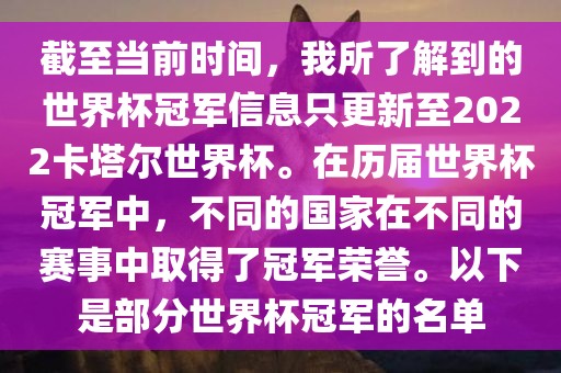 截至当前时间，我所了解到的世界杯冠军信息只更新至2022卡塔尔世界杯。在历届世界杯冠军中，不同的国家在不同的赛事中取得了冠军荣誉。以下是部分世界杯冠军的名单