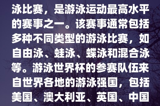 游泳世界杯是一项全球性的游泳比赛，是游泳运动最高水平的赛事之一。该赛事通常包括多种不同类型的游泳比赛，如自由泳、蛙泳、蝶泳和混合泳等。游泳世界杯的参赛队伍来自世界各地的游泳强国，包括美国、澳大利亚、英国、中国等。