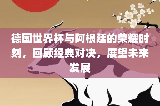 德国世界杯与阿根廷的荣耀时刻，回顾经典对决，展望未来发展