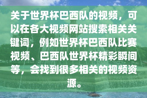 关于世界杯巴西队的视频，可以在各大视频网站搜索相关关键词，例如世界杯巴西队比赛视频、巴西队世界杯精彩瞬间等，会找到很多相关的视频资源。