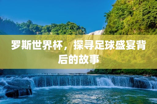 罗斯世界杯，探寻足球盛宴背后的故事