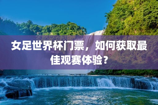 女足世界杯门票，如何获取最佳观赛体验？