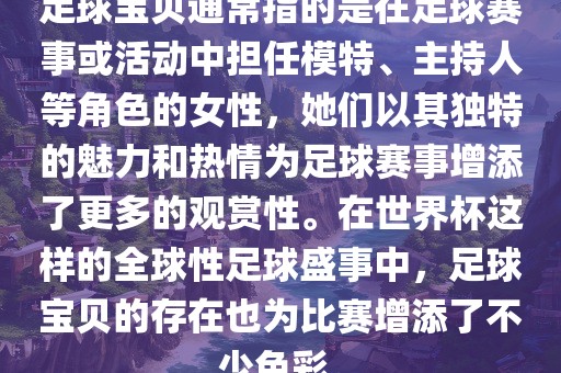 足球宝贝通常指的是在足球赛事或活动中担任模特、主持人等角色的女性，她们以其独特的魅力和热情为足球赛事增添了更多的观赏性。在世界杯这样的全球性足球盛事中，足球宝贝的存在也为比赛增添了不少色彩。
