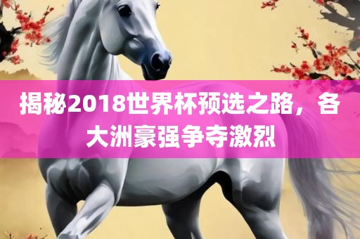 揭秘2018世界杯预选之路，各大洲豪强争夺激烈