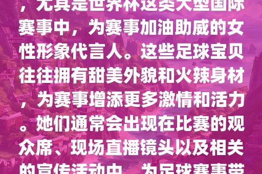 足球宝贝指的是在足球赛事中，尤其是世界杯这类大型国际赛事中，为赛事加油助威的女性形象代言人。这些足球宝贝往往拥有甜美外貌和火辣身材，为赛事增添更多激情和活力。她们通常会出现在比赛的观众席、现场直播镜头以及相关的宣传活动中，为足球赛事带来了更多的关注度和话题性。