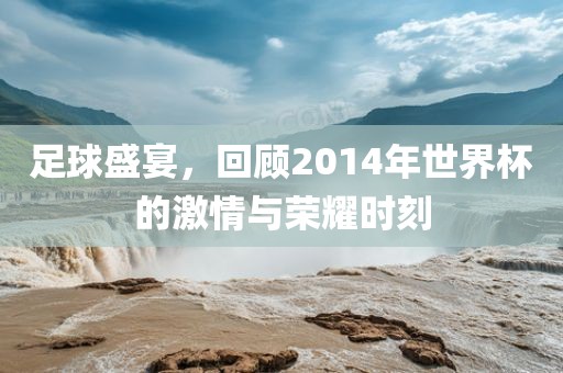 足球盛宴，回顾2014年世界杯的激情与荣耀时刻