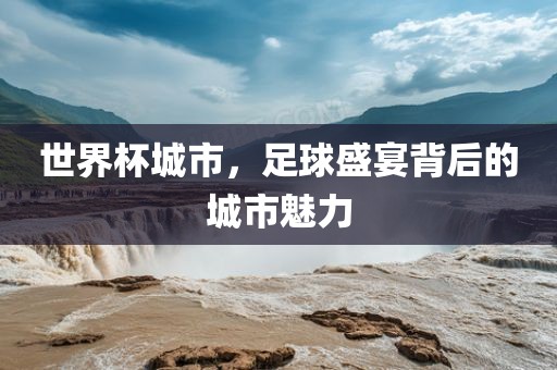 世界杯城市，足球盛宴背后的城市魅力