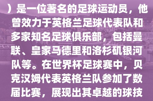 贝克汉姆（David Beckham）是一位著名的足球运动员，他曾效力于英格兰足球代表队和多家知名足球俱乐部，包括曼联、皇家马德里和洛杉矶银河队等。在世界杯足球赛中，贝克汉姆代表英格兰队参加了数届比赛，展现出其卓越的球技和魅力。