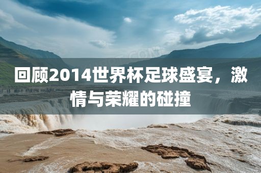 回顾2014世界杯足球盛宴，激情与荣耀的碰撞