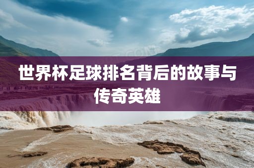 世界杯足球排名背后的故事与传奇英雄