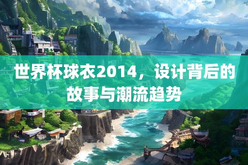 世界杯球衣2014，设计背后的故事与潮流趋势