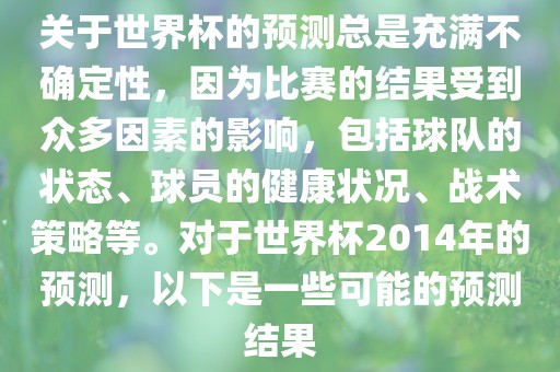 关于世界杯的预测总是充满不确定性，因为比赛的结果受到众多因素的影响，包括球队的状态、球员的健康状况、战术策略等。对于世界杯2014年的预测，以下是一些可能的预测结果