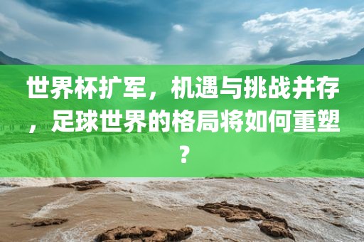 世界杯扩军，机遇与挑战并存，足球世界的格局将如何重塑？