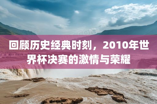 回顾历史经典时刻，2010年世界杯决赛的激情与荣耀