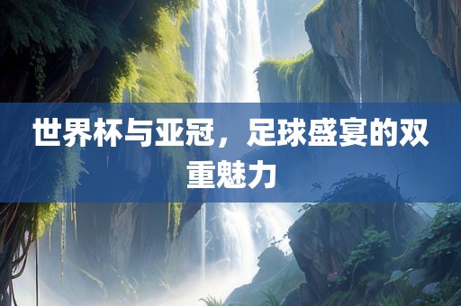 世界杯与亚冠，足球盛宴的双重魅力