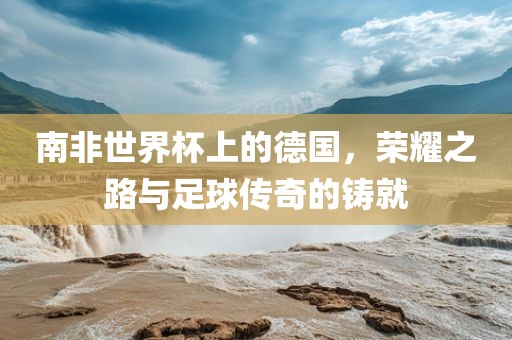 南非世界杯上的德国，荣耀之路与足球传奇的铸就