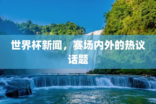世界杯新闻，赛场内外的热议话题