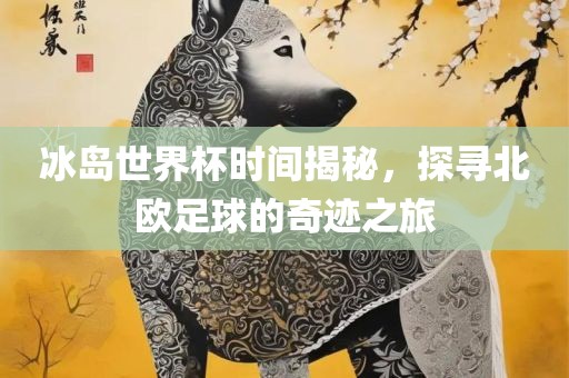 冰岛世界杯时间揭秘，探寻北欧足球的奇迹之旅