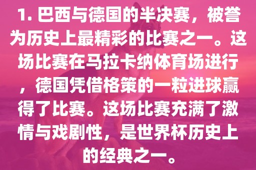 1. 巴西与德国的半决赛，被誉为历史上最精彩的比赛之一。这场比赛在马拉卡纳体育场进行，德国凭借格策的一粒进球赢得了比赛。这场比赛充满了激情与戏剧性，是世界杯历史上的经典之一。
