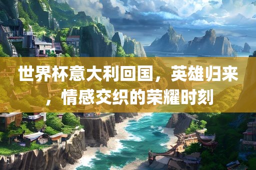 世界杯意大利回国，英雄归来，情感交织的荣耀时刻