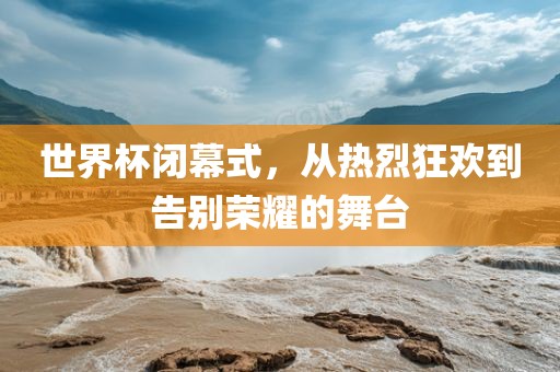 世界杯闭幕式，从热烈狂欢到告别荣耀的舞台