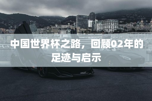 中国世界杯之路，回顾02年的足迹与启示