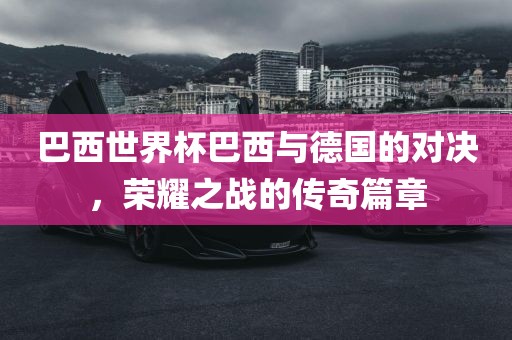 巴西世界杯巴西与德国的对决，荣耀之战的传奇篇章
