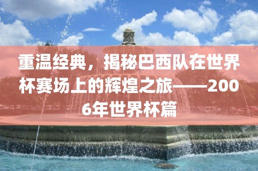 重温经典，揭秘巴西队在世界杯赛场上的辉煌之旅——2006年世界杯篇
