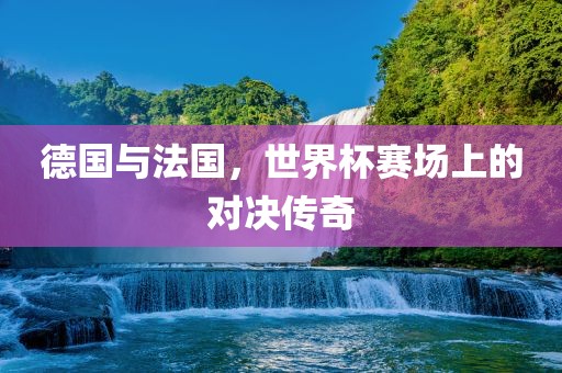 德国与法国，世界杯赛场上的对决传奇
