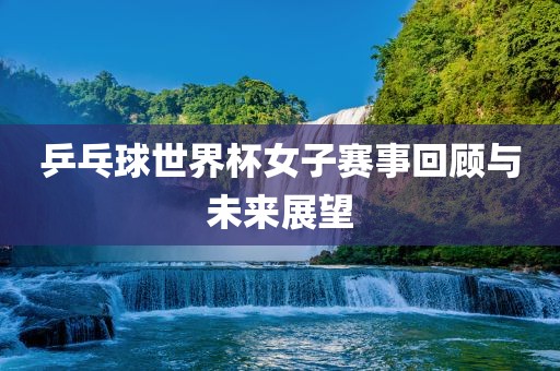 乒乓球世界杯女子赛事回顾与未来展望