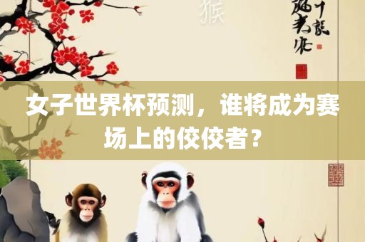 女子世界杯预测，谁将成为赛场上的佼佼者？