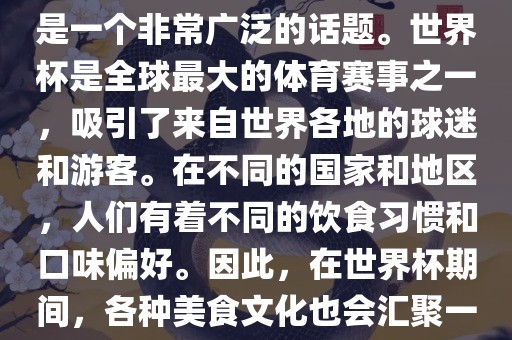 关于世界杯中的饮食文化，这是一个非常广泛的话题。世界杯是全球最大的体育赛事之一，吸引了来自世界各地的球迷和游客。在不同的国家和地区，人们有着不同的饮食习惯和口味偏好。因此，在世界杯期间，各种美食文化也会汇聚一堂。