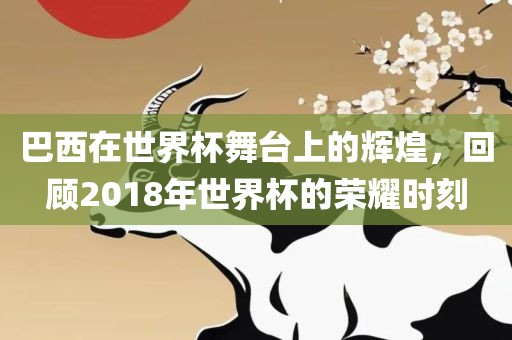 巴西在世界杯舞台上的辉煌，回顾2018年世界杯的荣耀时刻